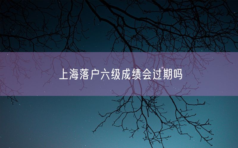 上海落户六级成绩会过期吗