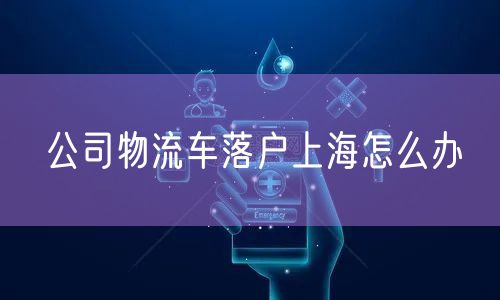 公司物流车落户上海怎么办