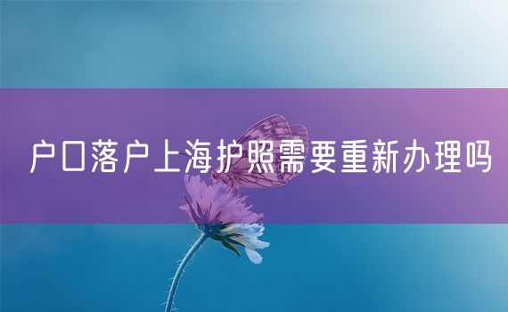 户口落户上海护照需要重新办理吗