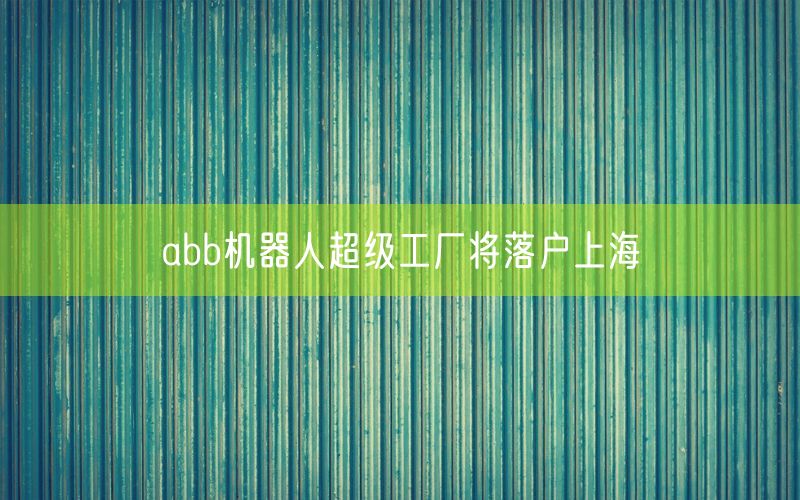 abb机器人超级工厂将落户上海