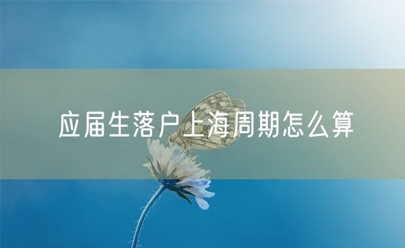 应届生落户上海周期怎么算