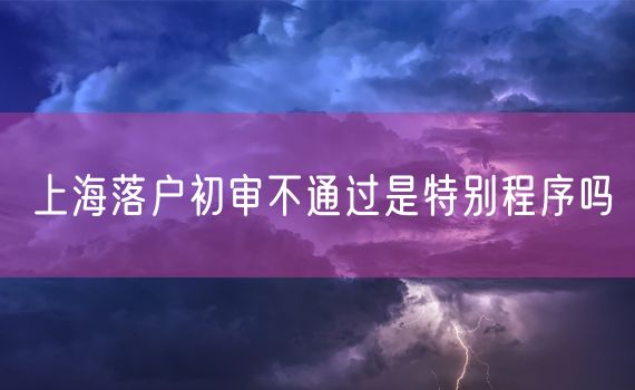 上海落户初审不通过是特别程序吗