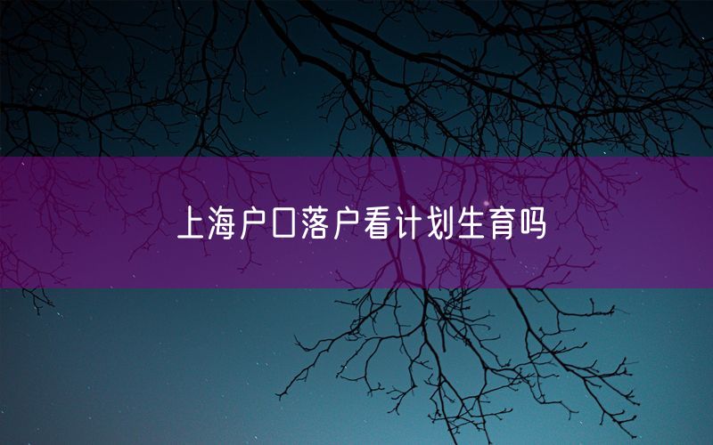 上海户口落户看计划生育吗