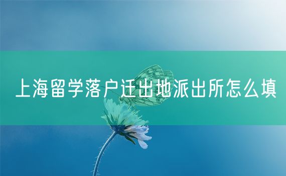 上海留学落户迁出地派出所怎么填