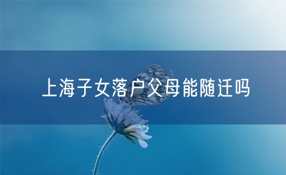 上海子女落户父母能随迁吗