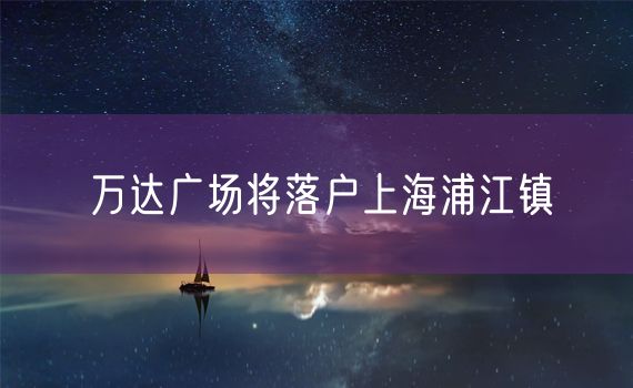 万达广场将落户上海浦江镇