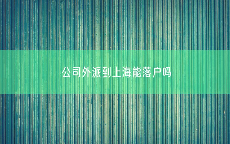 公司外派到上海能落户吗