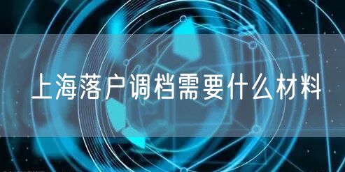 上海落户调档需要什么材料