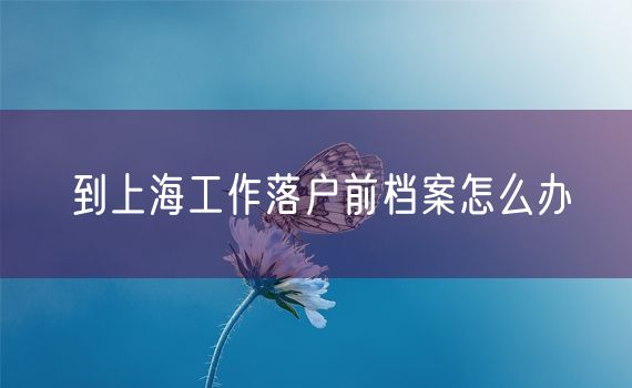 到上海工作落户前档案怎么办