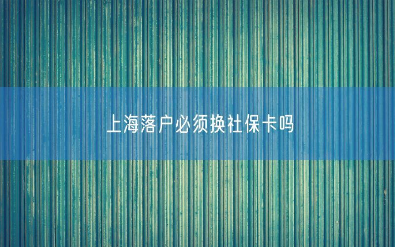 上海落户必须换社保卡吗