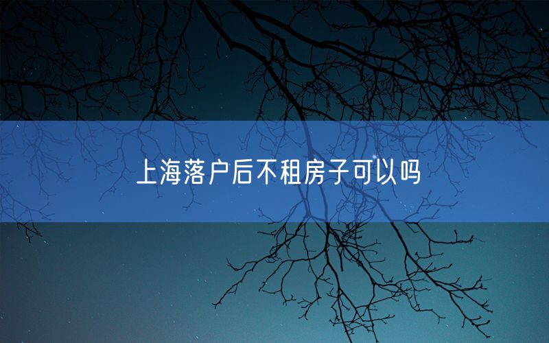 上海落户后不租房子可以吗