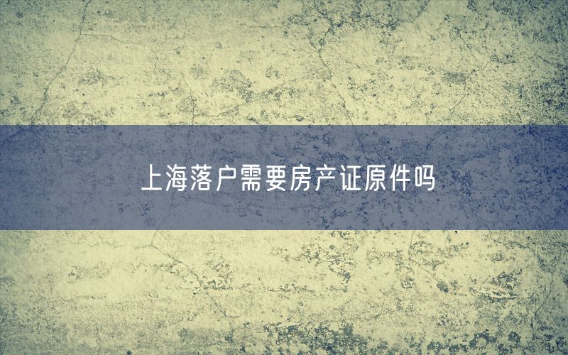 上海落户需要房产证原件吗