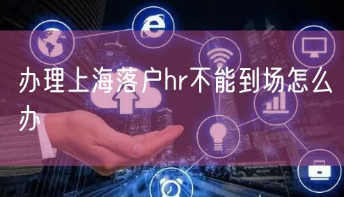 办理上海落户hr不能到场怎么办