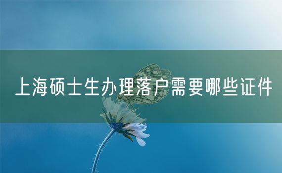 上海硕士生办理落户需要哪些证件