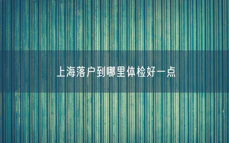 上海落户到哪里体检好一点