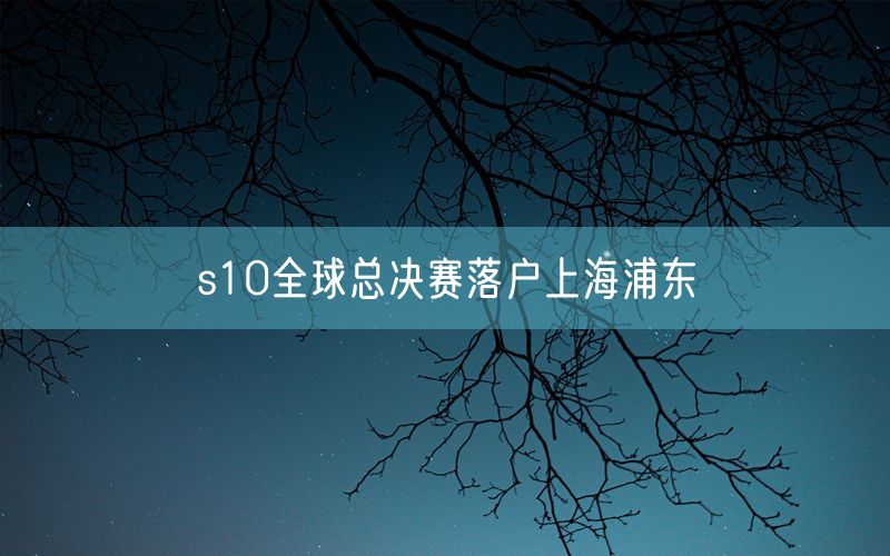 s10全球总决赛落户上海浦东