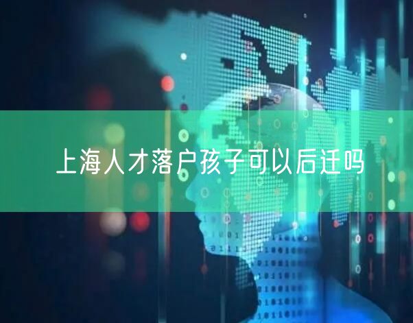 上海人才落户孩子可以后迁吗