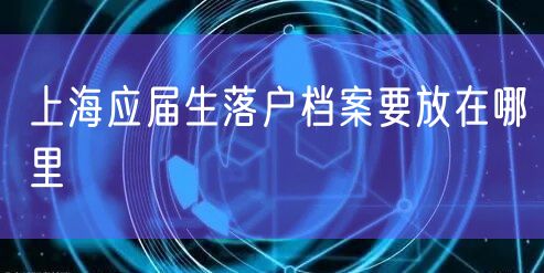 上海应届生落户档案要放在哪里