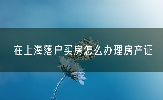 在上海落户买房怎么办理房产证