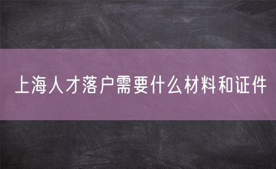 上海人才落户需要什么材料和证件