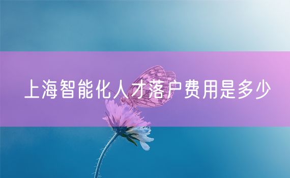 上海智能化人才落户费用是多少