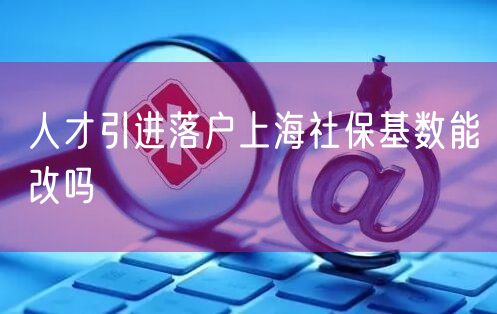 人才引进落户上海社保基数能改吗