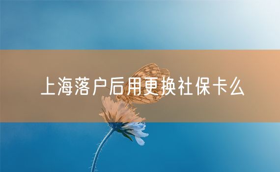 上海落户后用更换社保卡么