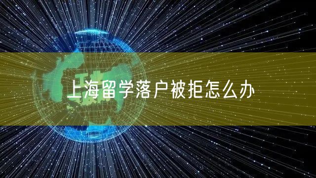 上海留学落户被拒怎么办