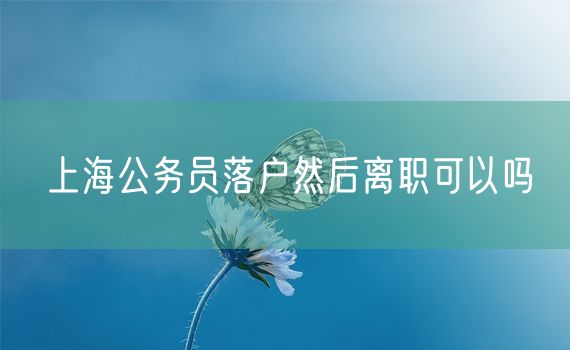 上海公务员落户然后离职可以吗