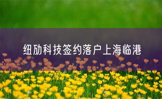 纽劢科技签约落户上海临港