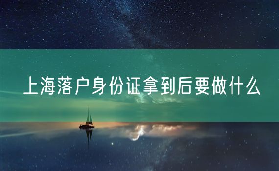 上海落户身份证拿到后要做什么