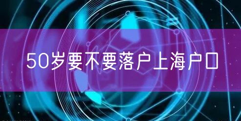 50岁要不要落户上海户口