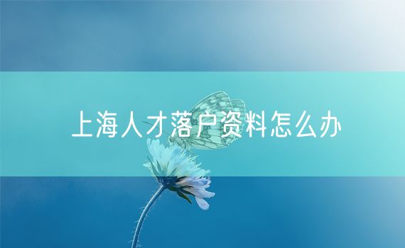 上海人才落户资料怎么办