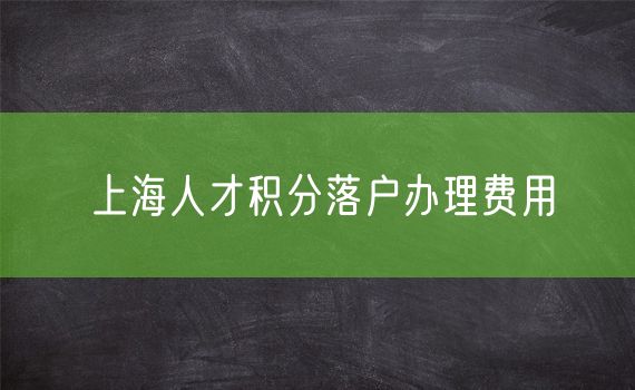 上海人才积分落户办理费用