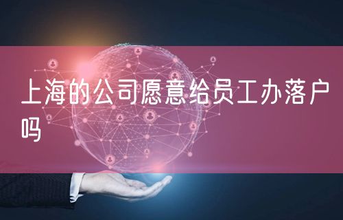 上海的公司愿意给员工办落户吗