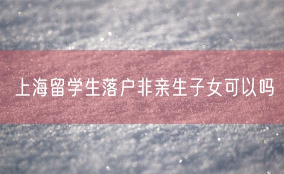 上海留学生落户非亲生子女可以吗