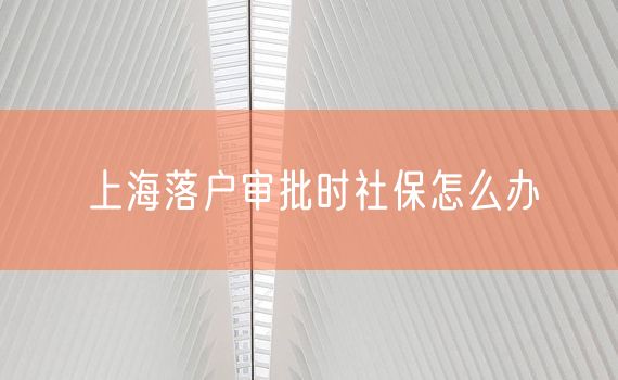 上海落户审批时社保怎么办