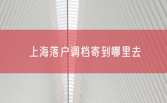 上海落户调档寄到哪里去