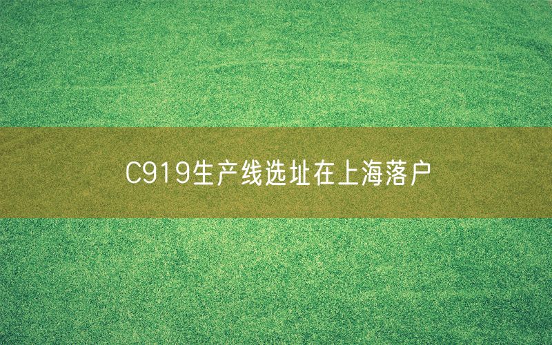 C919生产线选址在上海落户