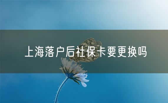 上海落户后社保卡要更换吗