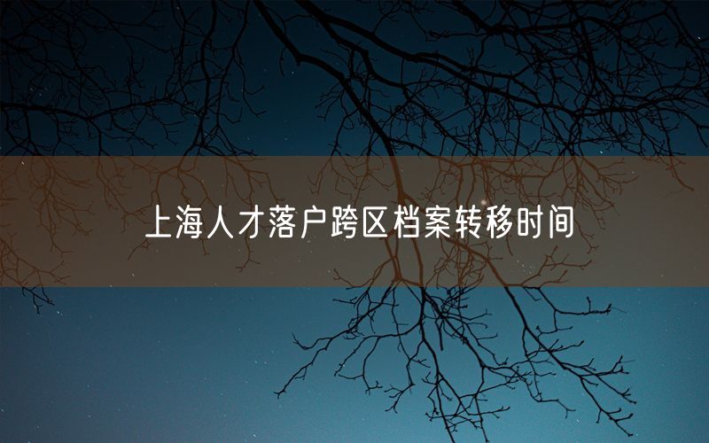 上海人才落户跨区档案转移时间