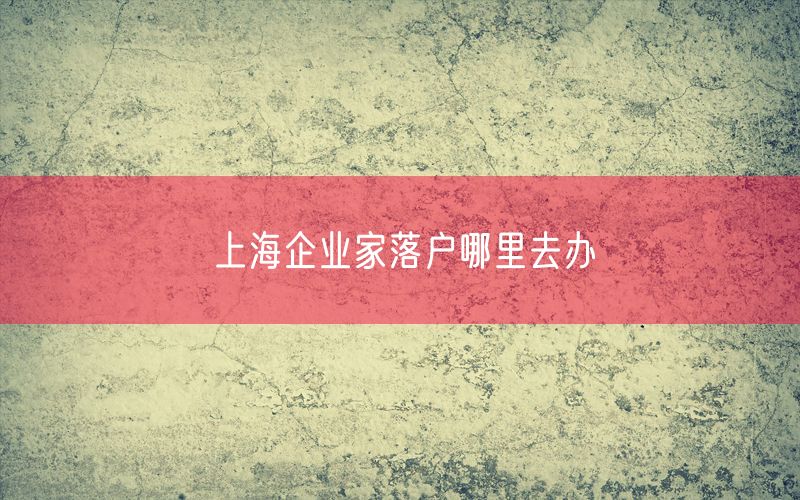 上海企业家落户哪里去办