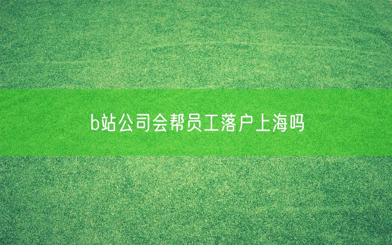 b站公司会帮员工落户上海吗