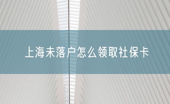 上海未落户怎么领取社保卡