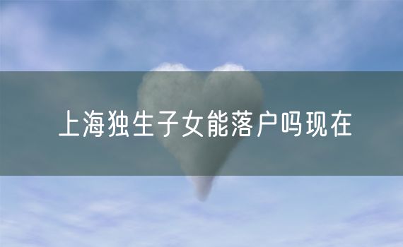 上海独生子女能落户吗现在