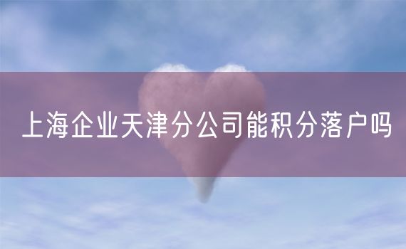 上海企业天津分公司能积分落户吗