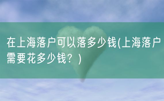 在上海落户可以落多少钱(上海落户需要花多少钱？)