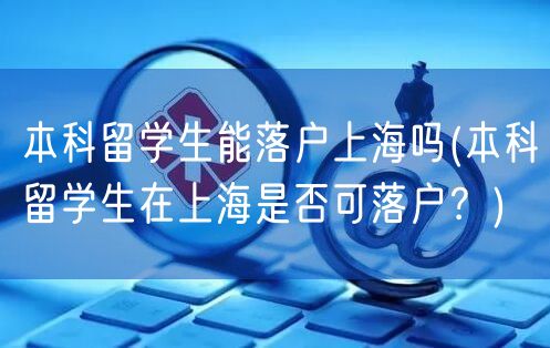 本科留学生能落户上海吗(本科留学生在上海是否可落户？)