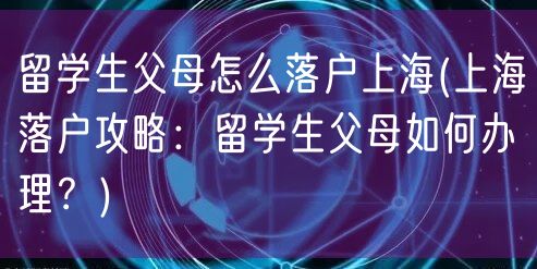 留学生父母怎么落户上海(上海落户攻略：留学生父母如何办理？)