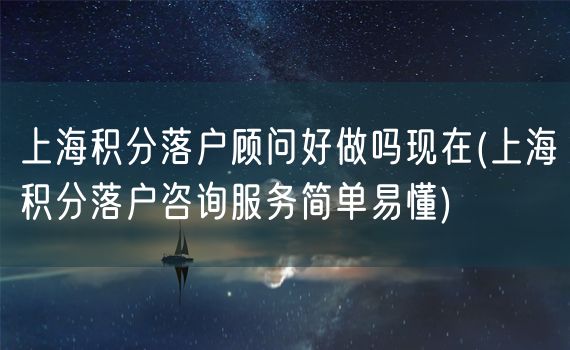 上海积分落户顾问好做吗现在(上海积分落户咨询服务简单易懂)